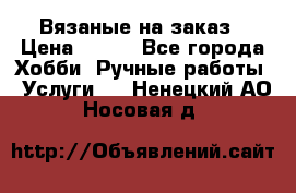 Вязаные на заказ › Цена ­ 800 - Все города Хобби. Ручные работы » Услуги   . Ненецкий АО,Носовая д.